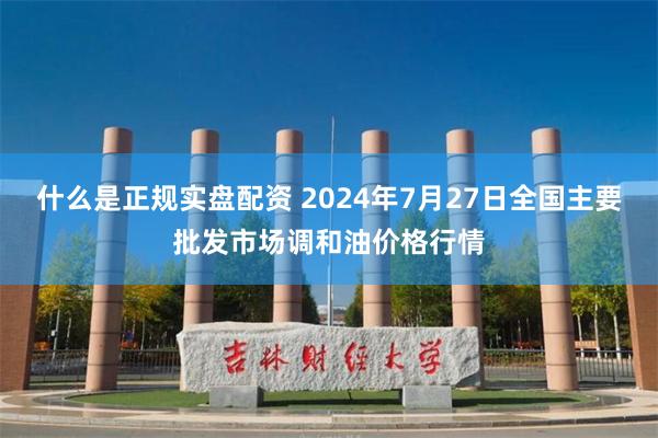 什么是正规实盘配资 2024年7月27日全国主要批发市场调和油价格行情