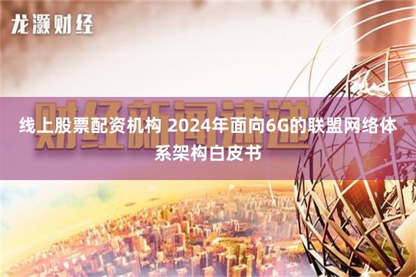 线上股票配资机构 2024年面向6G的联盟网络体系架构白皮书