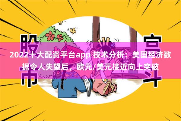 2022十大配资平台app 技术分析：美国经济数据令人失望后，欧元/美元接近向上突破