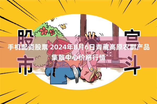 手机配资股票 2024年8月6日青藏高原农副产品集散中心价格行情