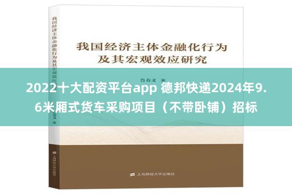 2022十大配资平台app 德邦快递2024年9.6米厢式货车采购项目（不带卧铺）招标