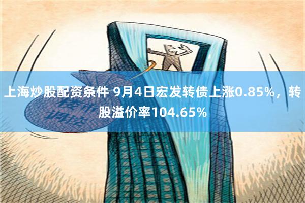 上海炒股配资条件 9月4日宏发转债上涨0.85%，转股溢价率