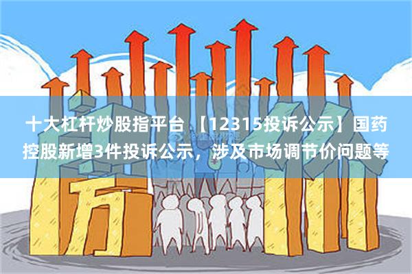 十大杠杆炒股指平台 【12315投诉公示】国药控股新增3件投诉公示，涉及市场调节价问题等