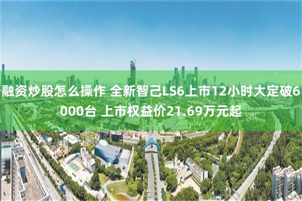 融资炒股怎么操作 全新智己LS6上市12小时大定破6000台