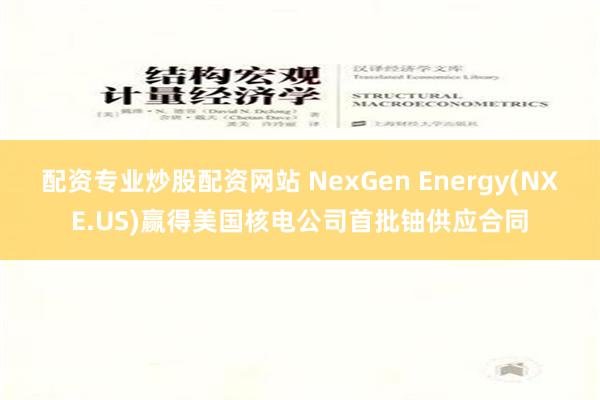 配资专业炒股配资网站 NexGen Energy(NXE.US)赢得美国核电公司首批铀供应合同