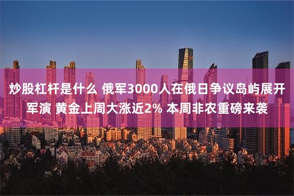 炒股杠杆是什么 俄军3000人在俄日争议岛屿展开军演 黄金上周大涨近2% 本周非农重磅来袭