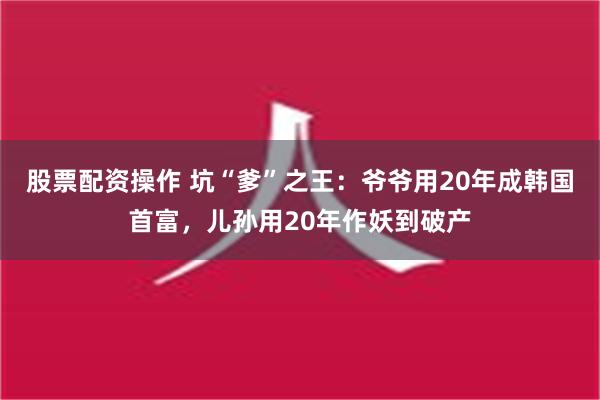 股票配资操作 坑“爹”之王：爷爷用20年成韩国首富，儿孙用2